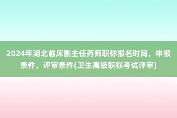 2024年湖北临床副主任药师职称报名时间，申报条件，评审条件(卫生高级职称考试评审)