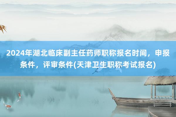 2024年湖北临床副主任药师职称报名时间，申报条件，评审条件(天津卫生职称考试报名)