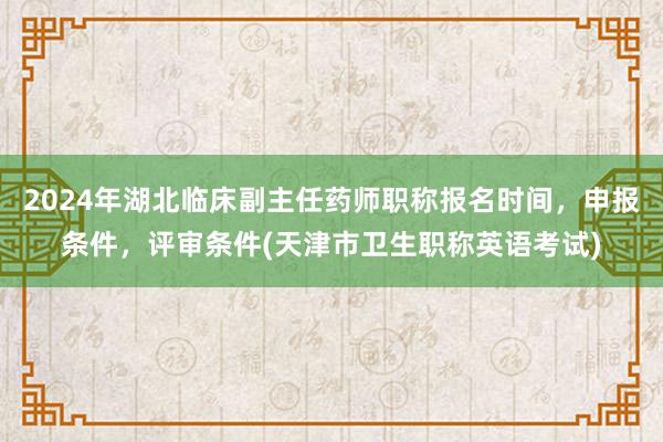 2024年湖北临床副主任药师职称报名时间，申报条件，评审条件(天津市卫生职称英语考试)