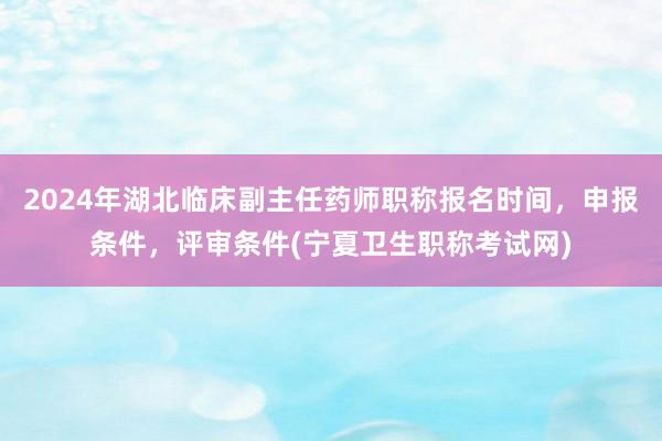 2024年湖北临床副主任药师职称报名时间，申报条件，评审条件(宁夏卫生职称考试网)