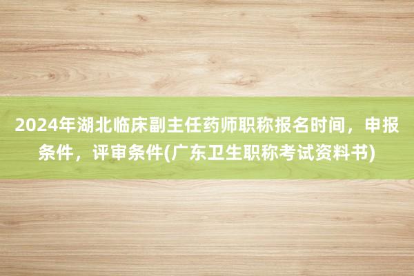 2024年湖北临床副主任药师职称报名时间，申报条件，评审条件(广东卫生职称考试资料书)