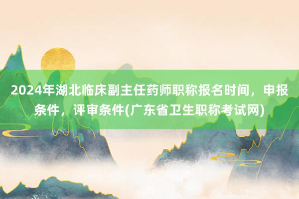 2024年湖北临床副主任药师职称报名时间，申报条件，评审条件(广东省卫生职称考试网)