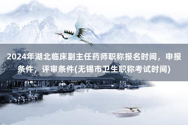 2024年湖北临床副主任药师职称报名时间，申报条件，评审条件(无锡市卫生职称考试时间)