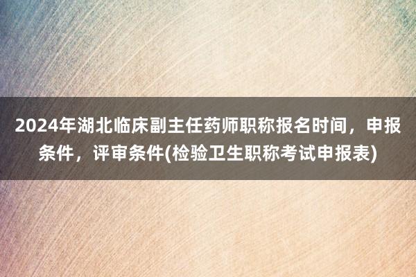 2024年湖北临床副主任药师职称报名时间，申报条件，评审条件(检验卫生职称考试申报表)