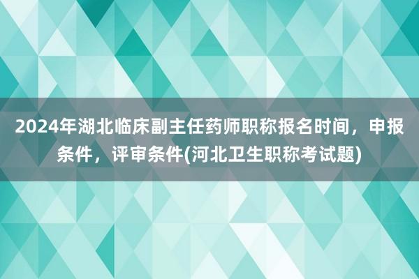 2024年湖北临床副主任药师职称报名时间，申报条件，评审条件(河北卫生职称考试题)