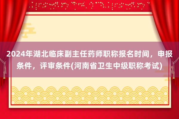 2024年湖北临床副主任药师职称报名时间，申报条件，评审条件(河南省卫生中级职称考试)