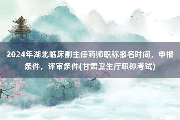 2024年湖北临床副主任药师职称报名时间，申报条件，评审条件(甘肃卫生厅职称考试)