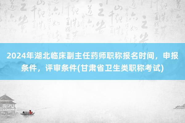 2024年湖北临床副主任药师职称报名时间，申报条件，评审条件(甘肃省卫生类职称考试)