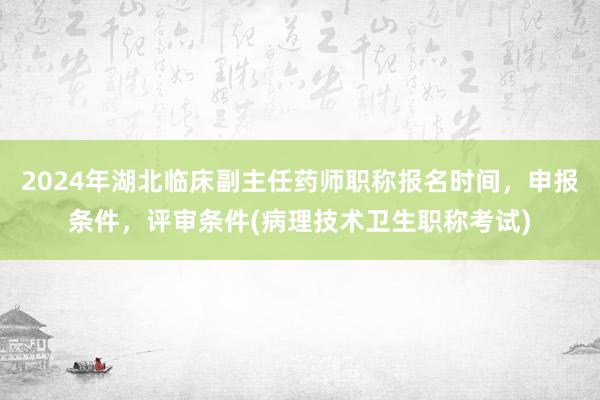 2024年湖北临床副主任药师职称报名时间，申报条件，评审条件(病理技术卫生职称考试)