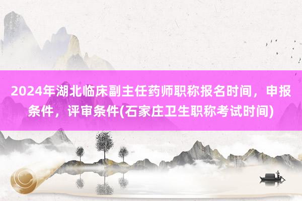 2024年湖北临床副主任药师职称报名时间，申报条件，评审条件(石家庄卫生职称考试时间)