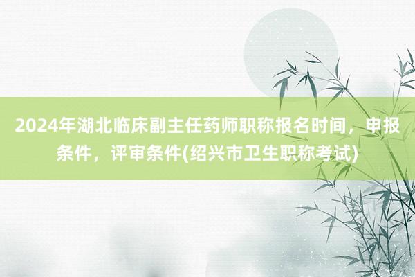2024年湖北临床副主任药师职称报名时间，申报条件，评审条件(绍兴市卫生职称考试)