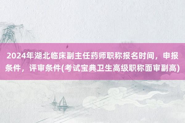 2024年湖北临床副主任药师职称报名时间，申报条件，评审条件(考试宝典卫生高级职称面审副高)