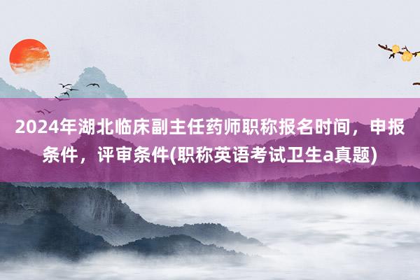 2024年湖北临床副主任药师职称报名时间，申报条件，评审条件(职称英语考试卫生a真题)