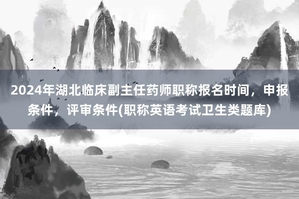 2024年湖北临床副主任药师职称报名时间，申报条件，评审条件(职称英语考试卫生类题库)