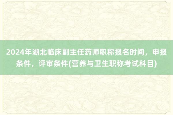 2024年湖北临床副主任药师职称报名时间，申报条件，评审条件(营养与卫生职称考试科目)