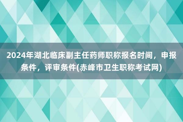 2024年湖北临床副主任药师职称报名时间，申报条件，评审条件(赤峰市卫生职称考试网)