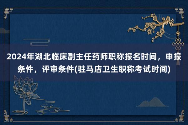 2024年湖北临床副主任药师职称报名时间，申报条件，评审条件(驻马店卫生职称考试时间)