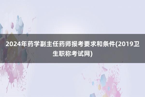 2024年药学副主任药师报考要求和条件(2019卫生职称考试网)