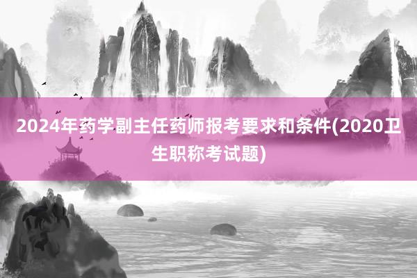 2024年药学副主任药师报考要求和条件(2020卫生职称考试题)