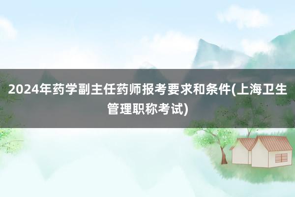 2024年药学副主任药师报考要求和条件(上海卫生管理职称考试)
