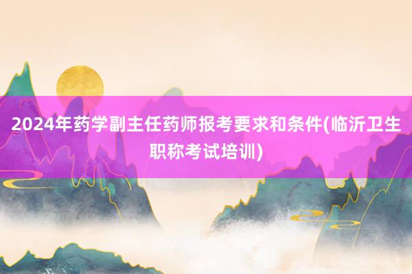 2024年药学副主任药师报考要求和条件(临沂卫生职称考试培训)