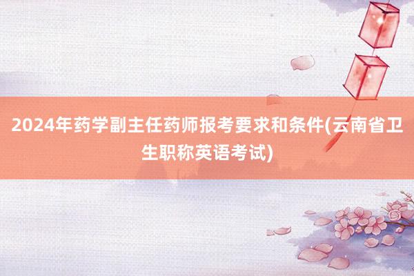 2024年药学副主任药师报考要求和条件(云南省卫生职称英语考试)