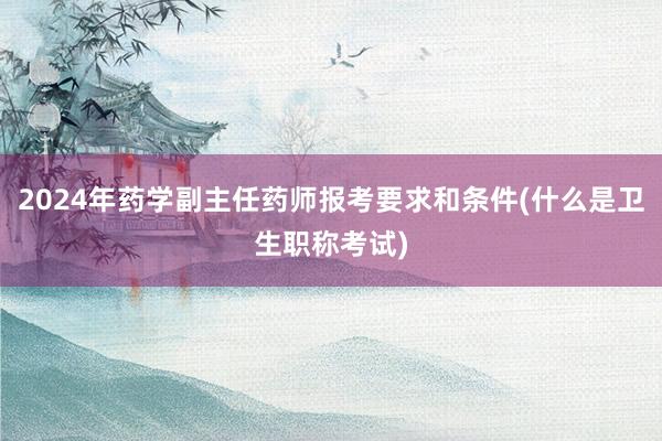 2024年药学副主任药师报考要求和条件(什么是卫生职称考试)