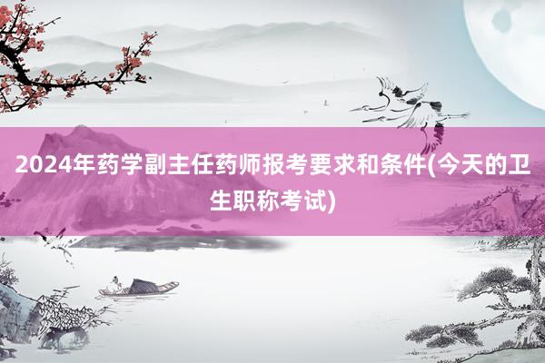2024年药学副主任药师报考要求和条件(今天的卫生职称考试)
