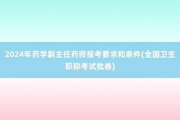 2024年药学副主任药师报考要求和条件(全国卫生职称考试批卷)