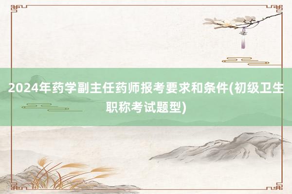 2024年药学副主任药师报考要求和条件(初级卫生职称考试题型)