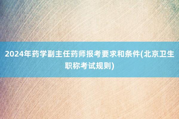2024年药学副主任药师报考要求和条件(北京卫生职称考试规则)