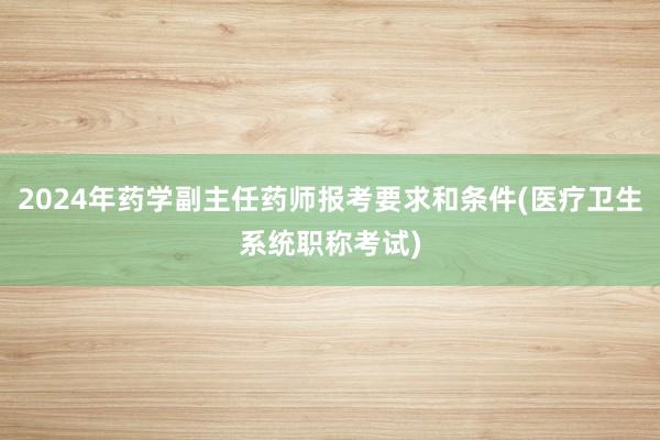 2024年药学副主任药师报考要求和条件(医疗卫生系统职称考试)