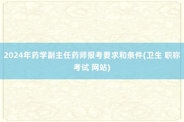 2024年药学副主任药师报考要求和条件(卫生 职称考试 网站)