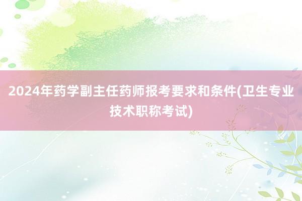 2024年药学副主任药师报考要求和条件(卫生专业技术职称考试)