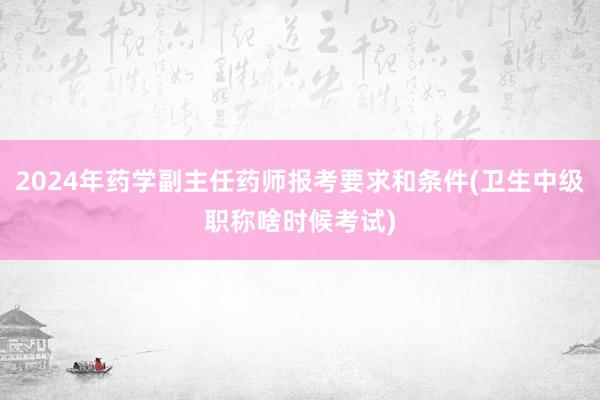 2024年药学副主任药师报考要求和条件(卫生中级职称啥时候考试)