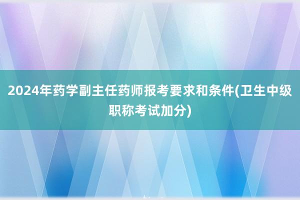 2024年药学副主任药师报考要求和条件(卫生中级职称考试加分)