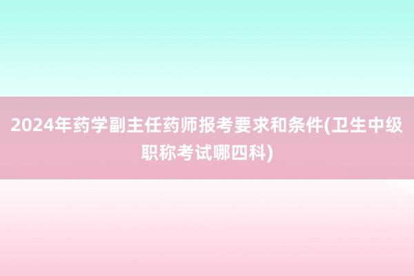 2024年药学副主任药师报考要求和条件(卫生中级职称考试哪四科)