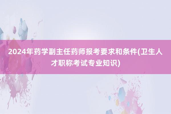 2024年药学副主任药师报考要求和条件(卫生人才职称考试专业知识)