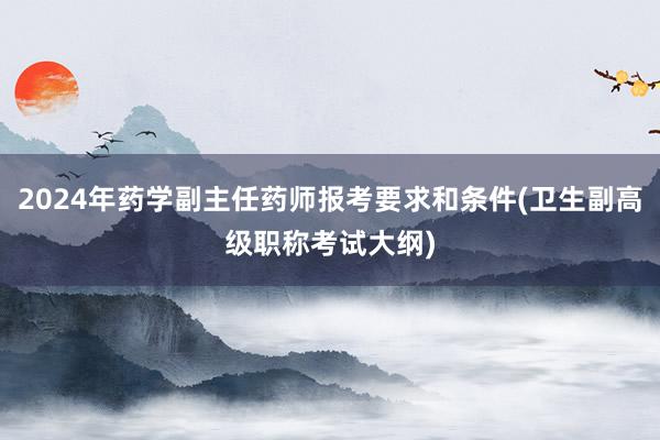 2024年药学副主任药师报考要求和条件(卫生副高级职称考试大纲)
