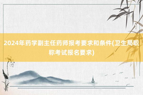 2024年药学副主任药师报考要求和条件(卫生局职称考试报名要求)