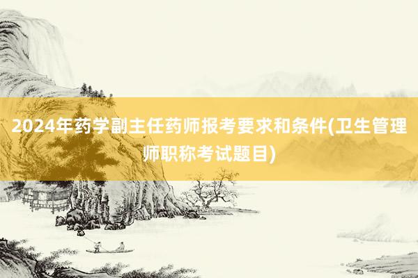 2024年药学副主任药师报考要求和条件(卫生管理师职称考试题目)