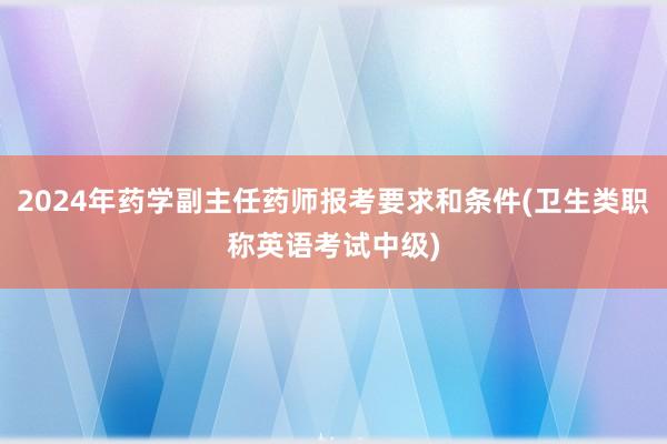 2024年药学副主任药师报考要求和条件(卫生类职称英语考试中级)