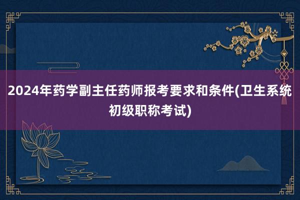 2024年药学副主任药师报考要求和条件(卫生系统初级职称考试)