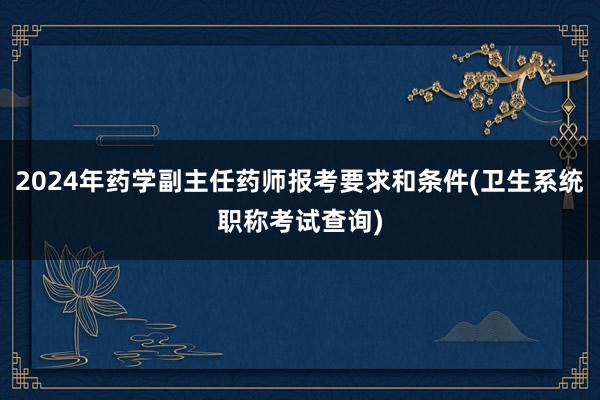 2024年药学副主任药师报考要求和条件(卫生系统职称考试查询)