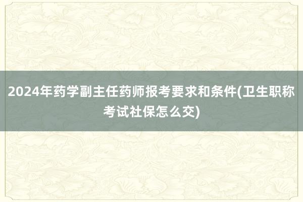 2024年药学副主任药师报考要求和条件(卫生职称考试社保怎么交)