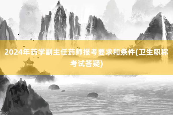 2024年药学副主任药师报考要求和条件(卫生职称考试答疑)