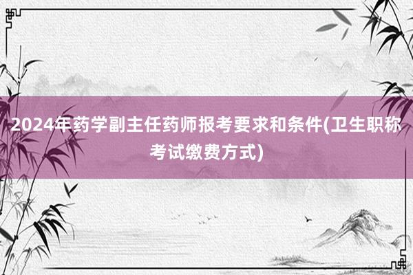 2024年药学副主任药师报考要求和条件(卫生职称考试缴费方式)