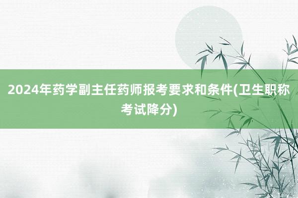 2024年药学副主任药师报考要求和条件(卫生职称考试降分)