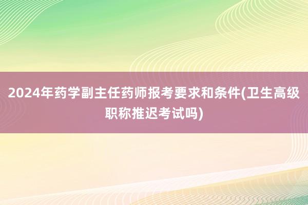 2024年药学副主任药师报考要求和条件(卫生高级职称推迟考试吗)