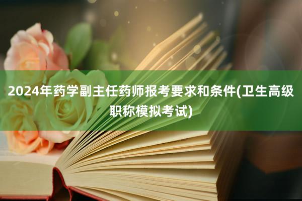 2024年药学副主任药师报考要求和条件(卫生高级职称模拟考试)